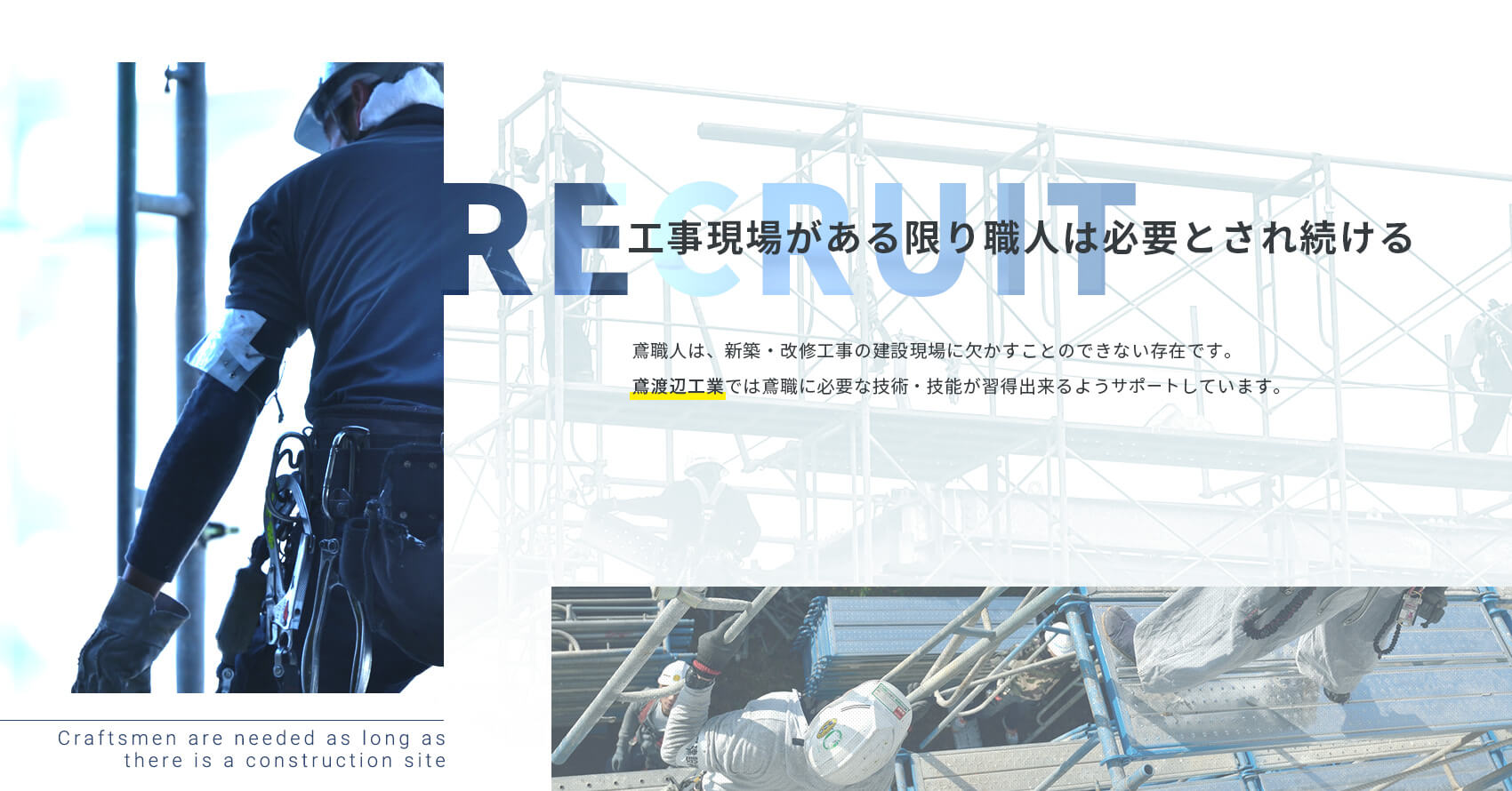 工事現場がある限り職人は必要とされ続ける 鳶職人は、新築・改修工事の建設現場に欠かすことのできない存在です。鳶渡辺工業では鳶職に必要な技術・技能が習得できるようサポートしています。